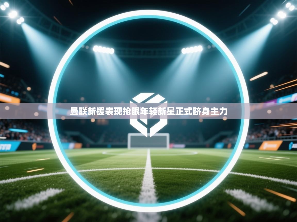 曼联新援表现抢眼年轻新星正式跻身主力